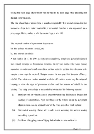 Page | 17
raising the outer edge of pavement with respect to the inner edge while providing the
desired superelevation.
The rate of camber or cross slope is usually designated by I in n which means that the
transverse slope is in ratio I vertical to n horizontal. Camber is also expressed as a
percentage. If the camber is x%, the cross slope is x in 100.
The required camber of a pavement depends on:
(i) The type of pavement surface, and
(ii) The amount of rainfall
A flat camber of 1.7 to 2.0% is sufficient on relatively impervious pavement surface
like cement concrete or bituminous concrete. In pervious surface like water bound
macadam or earth road which may allow surface water to get into the sub grade soil,
steeper cross slope is required. Steeper camber is also provided in areas of heavy
rainfall. The minimum camber needed to drain off surface water may be adopted
keeping in view the type of pavement surface and the amount of rainfall in the
locality. Too steep cross slope is not desirable because of the following reasons:
(i) Transverse tilt of vehicles causes uncomfortable side thrust and a drag on the
steering of automobiles. Also the thrust on the wheels along the pavement
edges is more causing unequal wear of the tyres as well as road surface.
(ii) Discomfort causing throw of vehicle when crossing the crown during
overtaking operations.
(iii) Problems of toppling over of highly laden bullock carts and trucks.
 