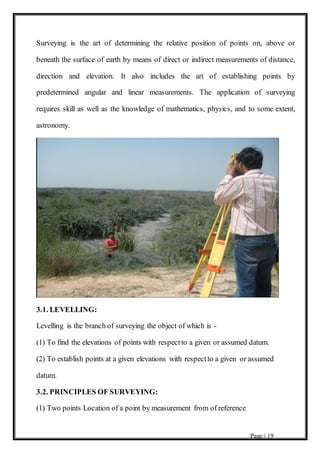 Page | 19
Surveying is the art of determining the relative position of points on, above or
beneath the surface of earth by means of direct or indirect measurements of distance,
direction and elevation. It also includes the art of establishing points by
predetermined angular and linear measurements. The application of surveying
requires skill as well as the knowledge of mathematics, physics, and to some extent,
astronomy.
3.1. LEVELLING:
Levelling is the branch of surveying the object of which is -
(1) To find the elevations of points with respectto a given or assumed datum.
(2) To establish points at a given elevations with respectto a given or assumed
datum.
3.2. PRINCIPLES OF SURVEYING:
(1) Two points Location of a point by measurement from of reference
 