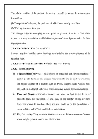 Page | 20
The relative position of the points to be surveyed should be located by measurement
from at least
(1) Two points of reference, the positions of which have already been fixed.
(2) Working from whole to part
The ruling principle of surveying, whether plane or geodetic, is to work from whole
to part. It is very essential to establish first a system of control points and to fix them
higher precision.
3.3. CLASSIFICATION OF SURVEY:
Surveys may be classified under headings which define the uses or purpose of the
resulting maps.
3.3.1. ClassificationBasedonthe Nature of the Field Survey
3.3.1.1. Land Surveying
(i) Topographical Surveys: This consists of horizontal and vertical location of
certain points by linear and angular measurements and is made to determine
the natural features of a country such as rivers, streams, lakes, woods, hills,
etc., and such artificial features as roads, railways, canals, towns and villages.
(ii) Cadastral Surveys: Cadastral surveys are made incident to the fixing of
property lines, the calculation of land area, or the transfer of land property
from one owner to another. They are also made to fix the boundaries of
municipalities and of State and Federal jurisdictions.
(iii) City Surveying: They are made in connection with the construction of streets,
water supply systems, sewers and other works.
 