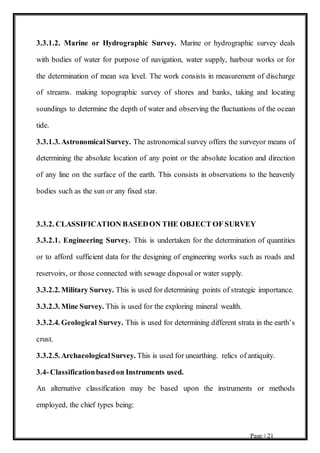 Page | 21
3.3.1.2. Marine or Hydrographic Survey. Marine or hydrographic survey deals
with bodies of water for purpose of navigation, water supply, harbour works or for
the determination of mean sea level. The work consists in measurement of discharge
of streams. making topographic survey of shores and banks, taking and locating
soundings to determine the depth of water and observing the fluctuations of the ocean
tide.
3.3.1.3. AstronomicalSurvey. The astronomical survey offers the surveyor means of
determining the absolute location of any point or the absolute location and direction
of any line on the surface of the earth. This consists in observations to the heavenly
bodies such as the sun or any fixed star.
3.3.2. CLASSIFICATION BASEDON THE OBJECT OF SURVEY
3.3.2.1. Engineering Survey. This is undertaken for the determination of quantities
or to afford sufficient data for the designing of engineering works such as roads and
reservoirs, or those connected with sewage disposal or water supply.
3.3.2.2. Military Survey. This is used for determining points of strategic importance.
3.3.2.3. Mine Survey. This is used for the exploring mineral wealth.
3.3.2.4. Geological Survey. This is used for determining different strata in the earth’s
crust.
3.3.2.5. ArchaeologicalSurvey. This is used for unearthing. relics of antiquity.
3.4-Classificationbasedon Instruments used.
An alternative classification may be based upon the instruments or methods
employed, the chief types being:
 