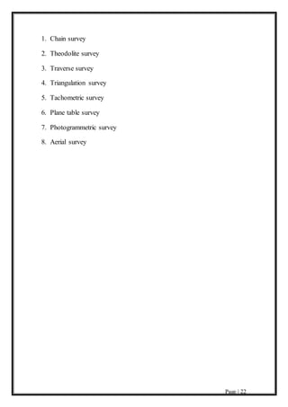 Page | 22
1. Chain survey
2. Theodolite survey
3. Traverse survey
4. Triangulation survey
5. Tachometric survey
6. Plane table survey
7. Photogrammetric survey
8. Aerial survey
 