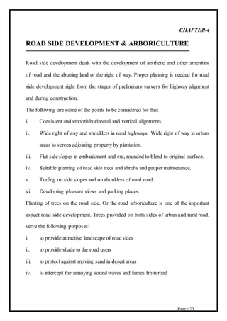 Page | 23
CHAPTER-4
ROAD SIDE DEVELOPMENT & ARBORICULTURE
Road side development deals with the development of aesthetic and other amenities
of road and the abutting land or the right of way. Proper planning is needed for road
side development right from the stages of preliminary surveys for highway alignment
and during construction.
The following are some of the points to be considered for this:
i. Consistent and smooth horizontal and vertical alignments.
ii. Wide right of way and shoulders in rural highways. Wide right of way in urban
areas to screen adjoining property by plantation.
iii. Flat side slopes in embankment and cut, rounded to blend to original surface.
iv. Suitable planting of road side trees and shrubs and proper maintenance.
v. Turfing on side slopes and on shoulders of rural road.
vi. Developing pleasant views and parking places.
Planting of trees on the road side. Or the road arboriculture is one of the important
aspect road side development. Trees provided on both sides of urban and rural road,
serve the following purposes:
i. to provide attractive landscape of road sides
ii. to provide shade to the road users
iii. to protect against moving sand in desert areas
iv. to intercept the annoying sound waves and fumes from road
 