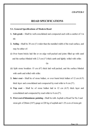 Page | 24
CHAPTER-5
ROAD SPECIFICATIONS
5.1. General Specifications of Modern Road
1. Sub grade - Shall be well consolidated and compacted each with a camber of 1 in
60.
2. Soilng - Shall be 30 cm (1') wider than the metalled width of the road surface, and
may be either of:
(i) Over burnt bricks laid flat or on edge well packed and joints filled up with sand
and the surface blinded with 2.3 cm (1") thick earth and lightly rolled with roller.
Or
(ii) Split stone boulders 15 cm (6”) thick laid well packed, and the surface blinded
with earth and rolled with roller.
3. Inter coat - Shall be of stone ballast, or over burnt brick ballast of 12 cm (4.5')
thick layer and consolidated and compacted by road roller to 8 cm (3").
4. Top coat - Shall be of stone ballast laid in 12 cm (4.5') thick layer and
consolidated and compacted by road roller to 8 cm (3").
5. First coatof bituminous painting - Shall be with Asphalt or Road Tar No.3 and
stone grit of 20mm (3/4") gauge at 220 kg of asphalt and 1.35 cu m of stone grit
 