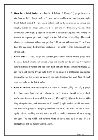 Page | 26
2. Over burnt brick ballast - I-class brick ballast of 50 nun (2") gauge, broken at
site from well over burnt bricks of copper color shall be used. No Jhama or under
burnt ballast should be use Brick ballast shall be homogeneous in texture and
roughly cubical in shape. Ballast shall be clean and free from dust, etc., and shall
be stacked 30 cm (12") high on the leveled side-berm along the road having the
section as required per meter length for the full width of metalling. The stack
should be continuous without any gap. For 3.70 meters wide road and 12 cm loose
layer the stack may be trapezium section of 1 m width 1.48 m bottom width and
30 cm high.
3. Stone ballast - Hard, rough and durable granite stone ballast 60 mm gauge, shall
be used. Ballast should not absorb water and should not be effected by weather
action and shall be clean and free from dust, dirt, etc. Ballast should be stacked 30
cm (12”) high on the leveled side- berm of the road in a continuous stack along
the road having the section as required per metre length of the road. Size of stack
may be similar as for brick ballast.
4. Kankar - Good hard Bichwa kankar 65 mm to 20 mm (21
2⁄ " to (1
4⁄ ") gauge,
free from earth dust, dirt, etc., should be used. Kankar should show a bluish
surface on fracture. Kankar shall be stacked 32 cm (13") high on the leveled side-
berg along the road, and measured as 30 cm (12") high. Kankar should be cleaned
and broken to gauge at the quarry and then carried to the road side and cleaned
again before’ stacking and the stack should be made continuous without having
any gap. The top width and bottom width of stack may be 1 m and 1.48 m
respectively and the height will be 32 cm.
 