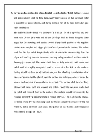 Page | 27
5. Laying and consolidationof road metal, stone ballast or brick ballast - Laying
and consolidation shall be done during early rainy season, so that sufficient water
is available for consolidation, and during the later part of the rains the ballast gets
fully compacted.
The surface shall be made to a camber of 1 in 60 or 1 in 48 as specified and two
mud walls 20 cm (8") wide and 15 cm (6") high shall be made along the outer
edges for the metalling and ballast spread evenly hand packed to the required
camber with template and bigger pieces of metal placed at the bottom. The ballast
shall first be dry rolled longitudinally with 10 tone roller commencing from the
edges and working towards the centre, and dry rolling continued until the metal is
thoroughly compacted The metal shall then be fully saturated with water and
rolled until thoroughly compacted and no mark of roller left on the surface.
Rolling should be done slowly without any jerk. For checking consolidation a few
pieces of stones shall be placed over the surface and roller passed over them, the
stones shall not sink if consolidation is perfect. The surface shall then be thinly
blinded with sand: earth and watered and rolled. Finally the side mud walls shall
be rolled and pressed flush to the surface. The surface should be brought to the
required camber by placing template at regular intervals. The road shall be opened
to traffic when dry but still damp and the traffic should be spread over the full
width by traffic diversion (like katai). The patries or side-berms shall be repaired
with earth to a slope of 1 in 36.
 