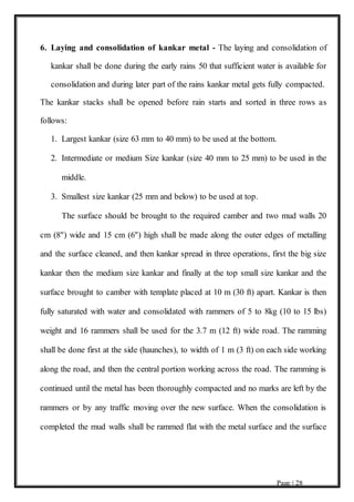 Page | 28
6. Laying and consolidation of kankar metal - The laying and consolidation of
kankar shall be done during the early rains 50 that sufficient water is available for
consolidation and during later part of the rains kankar metal gets fully compacted.
The kankar stacks shall be opened before rain starts and sorted in three rows as
follows:
1. Largest kankar (size 63 mm to 40 mm) to be used at the bottom.
2. Intermediate or medium Size kankar (size 40 mm to 25 mm) to be used in the
middle.
3. Smallest size kankar (25 mm and below) to be used at top.
The surface should be brought to the required camber and two mud walls 20
cm (8") wide and 15 cm (6") high shall be made along the outer edges of metalling
and the surface cleaned, and then kankar spread in three operations, first the big size
kankar then the medium size kankar and finally at the top small size kankar and the
surface brought to camber with template placed at 10 m (30 ft) apart. Kankar is then
fully saturated with water and consolidated with rammers of 5 to 8kg (10 to 15 lbs)
weight and 16 rammers shall be used for the 3.7 m (12 ft) wide road. The ramming
shall be done first at the side (haunches), to width of 1 m (3 ft) on each side working
along the road, and then the central portion working across the road. The ramming is
continued until the metal has been thoroughly compacted and no marks are left by the
rammers or by any traffic moving over the new surface. When the consolidation is
completed the mud walls shall be rammed flat with the metal surface and the surface
 