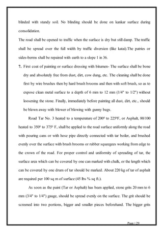 Page | 29
blinded with standy soil. No blinding should be done on kankar surface during
consolidation.
The road shall be opened to traffic when the surface is dry but still damp. The traffic
shall be spread over the full width by traffic diversion (like katai).The patries or
sides-berms shall be repaired with earth to a slope 1 in 36.
7. First coat of painting or surface dressing with bitumen- The surface shall be bone
dry and absolutely free from dust, dirt, cow dung, etc. The cleaning shall be done
first by wire brushes then by hard brush brooms and then with soft brush, so as to
expose clean metal surface to a depth of 6 mm to 12 mm (1/4" to 1/2") without
loosening the stone. Finally, immediately before painting all dust, dirt, etc., should
be blown away with blower of blowing with gunny bags.
Road Tar No. 3 heated to a temperature of 2000 to 2250F, or Asphalt, 80/100
heated to 3500 to 3750 F, shall be applied to the road surface uniformly along the road
with pouring cans or with hose pipe directly connected with tar boiler, and brushed
evenly over the surface with brush brooms or rubber squeegees working from edge to
the crown of the road. For proper control and uniformity of spreading of tar, the
surface area which can be covered by one can marked with chalk, or the length which
can be covered by one drum of tar should be marked. About 220 kg of tar of asphalt
are required per 100 sq m of surface (45 lbs % sq ft.).
As soon as the paint (Tar or Asphalt) has been applied, stone grits 20 mm to 6
mm (3/4" to 1/4") gauge, should be spread evenly on the surface. The grit should be
screened into two portions, bigger and smaller pieces beforehand. The bigger grits
 