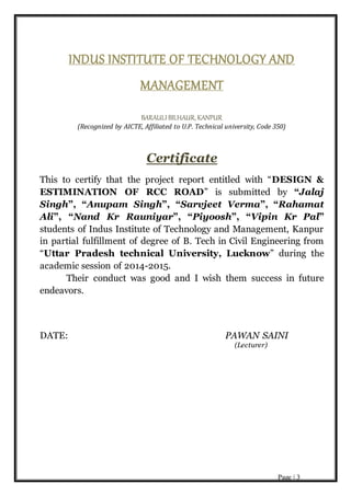 Page | 3
INDUS INSTITUTE OF TECHNOLOGY AND
MANAGEMENT
BARAULIBILHAUR, KANPUR
(Recognized by AICTE, Affiliated to U.P. Technical university, Code 350)
Certificate
This to certify that the project report entitled with “DESIGN &
ESTIMINATION OF RCC ROAD” is submitted by “Jalaj
Singh”, “Anupam Singh”, “Sarvjeet Verma”, “Rahamat
Ali”, “Nand Kr Rauniyar”, “Piyoosh”, “Vipin Kr Pal”
students of Indus Institute of Technology and Management, Kanpur
in partial fulfillment of degree of B. Tech in Civil Engineering from
“Uttar Pradesh technical University, Lucknow” during the
academic session of 2014-2015.
Their conduct was good and I wish them success in future
endeavors.
DATE: PAWAN SAINI
(Lecturer)
 