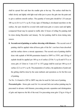 Page | 30
shall be spread first and then the smaller grits at the top. The surface shall then be
rolled slowly and lightly with light road roller just to press the grits into the paint and
to give a uniform smooth surface. The quantity of stone grits should be 1.35 cum per
100 sq m (4.4 cu ft % sq ft). If any signs of bleeding is developed anywhere on the
surface, the spot should be covered with small stone grits or coarse sand and lightly
compacted Road may be opened to traffic after 12 hours of rolling No painting shall
be done during December and January. No hot painting shall be done during rainy
season.
8. Secondcoatof painting or surface dressing with bitumen - The second coat of
painting shall be applied when all loose grits of the firs’ coat have been absorbed
and the surface shows a mosaic appearance. The second coat of painting shall be
done with asphalt of 80/100 penetration heated to 3500F to 3750F, and 120 kg of
asphalt should be applied per 100 sq m of surface (25 lbs % sq ft) and 0.75 cu m
stone grits of 12mm to 3 mm (1/2" to 1/8") gauge shall be used per 100 sq m of
surface (2.2 cu ft % sq ft). The preparation of surface, the application of paint and
the gritting shall be done by the same methods and operations as for the first coat
of painting.
Tar No. 3-A heated to 2200 to 2400F may also be used for 2nd coat of painting.
Precoated grits - Stone grits used for 1st coat and 2nd coat surface painting may be
precoated in advance with bitumen, precoating prevents separation and disintegration
of grits and improves the life of the road. For precoating stone grits 12 kg to 16 kg of
 