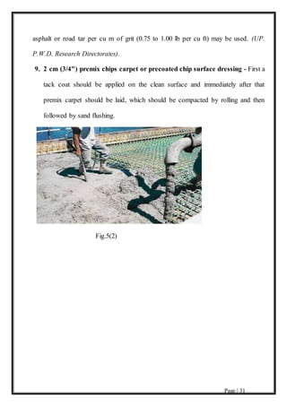 Page | 31
asphalt or road tar per cu m of grit (0.75 to 1.00 lb per cu ft) may be used. (UP.
P.W.D. Research Directorates).
9. 2 cm (3/4") premix chips carpet or precoated chip surface dressing - First a
tack coat should be applied on the clean surface and immediately after that
premix carpet should be laid, which should be compacted by rolling and then
followed by sand flushing.
Fig.5(2)
 