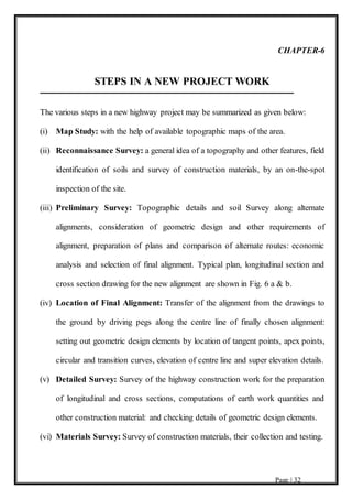 Page | 32
CHAPTER-6
STEPS IN A NEW PROJECT WORK
The various steps in a new highway project may be summarized as given below:
(i) Map Study: with the help of available topographic maps of the area.
(ii) Reconnaissance Survey: a general idea of a topography and other features, field
identification of soils and survey of construction materials, by an on-the-spot
inspection of the site.
(iii) Preliminary Survey: Topographic details and soil Survey along alternate
alignments, consideration of geometric design and other requirements of
alignment, preparation of plans and comparison of alternate routes: economic
analysis and selection of final alignment. Typical plan, longitudinal section and
cross section drawing for the new alignment are shown in Fig. 6 a & b.
(iv) Location of Final Alignment: Transfer of the alignment from the drawings to
the ground by driving pegs along the centre line of finally chosen alignment:
setting out geometric design elements by location of tangent points, apex points,
circular and transition curves, elevation of centre line and super elevation details.
(v) Detailed Survey: Survey of the highway construction work for the preparation
of longitudinal and cross sections, computations of earth work quantities and
other construction material: and checking details of geometric design elements.
(vi) Materials Survey: Survey of construction materials, their collection and testing.
 