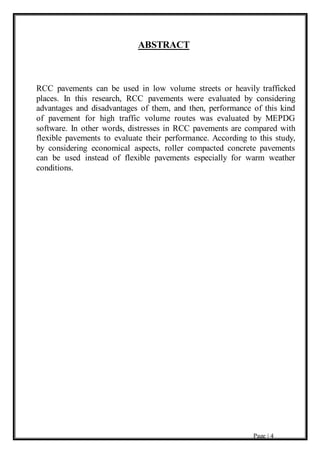 Page | 4
ABSTRACT
RCC pavements can be used in low volume streets or heavily trafficked
places. In this research, RCC pavements were evaluated by considering
advantages and disadvantages of them, and then, performance of this kind
of pavement for high traffic volume routes was evaluated by MEPDG
software. In other words, distresses in RCC pavements are compared with
flexible pavements to evaluate their performance. According to this study,
by considering economical aspects, roller compacted concrete pavements
can be used instead of flexible pavements especially for warm weather
conditions.
 