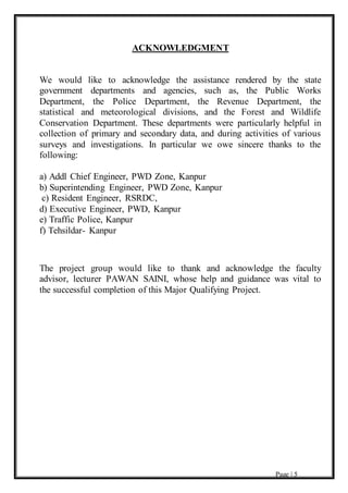 Page | 5
ACKNOWLEDGMENT
We would like to acknowledge the assistance rendered by the state
government departments and agencies, such as, the Public Works
Department, the Police Department, the Revenue Department, the
statistical and meteorological divisions, and the Forest and Wildlife
Conservation Department. These departments were particularly helpful in
collection of primary and secondary data, and during activities of various
surveys and investigations. In particular we owe sincere thanks to the
following:
a) Addl Chief Engineer, PWD Zone, Kanpur
b) Superintending Engineer, PWD Zone, Kanpur
c) Resident Engineer, RSRDC,
d) Executive Engineer, PWD, Kanpur
e) Traffic Police, Kanpur
f) Tehsildar- Kanpur
The project group would like to thank and acknowledge the faculty
advisor, lecturer PAWAN SAINI, whose help and guidance was vital to
the successful completion of this Major Qualifying Project.
 