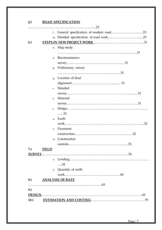 Page | 7
5.) ROAD SPECIFICATION
.....……………………………………….……….....23
l. General specification of modern road……………………...…23
m. Detailed specification of road work……………………….......25
6.) STEPS IN NEW PROJECT WORK …………………………….…….…...31
n. Map study
………………………………………………………....…….31
o. Reconnaissance
survey………………………………………...……31
p. Preliminary survey
…………………………………………....…….31
q. Location of final
alignment……………………………….....……31
r. Detailed
survey……………………………………………………..….31
s. Material
survey……………………………………………………...…31
t. Design………………………………………………………………...
…...32
u. Earth
work…………………………………………………………….....32
v. Pavement
construction………………………………………..…….32
w. Construction
controls…………………………………………...…..33
7.) FIELD
SURVEY……………………………………………………………………..34
x. Leveling……………………………………………………………….
….34
y. Quantity of earth
work……………………………….….…….….60
8.) ANALYSIS OF RATE
…………………………………………..….….………..65
9.)
DESIGN……………………………….………………………………………………..69
10.) ESTIMATION AND COSTING……………………………………….….79
 