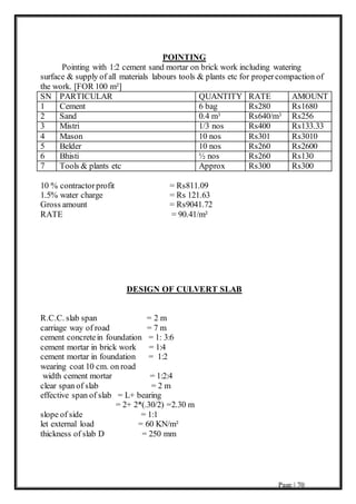 Page | 70
POINTING
Pointing with 1:2 cement sand mortar on brick work including watering
surface & supply of all materials labours tools & plants etc for propercompaction of
the work. [FOR 100 m²]
SN PARTICULAR QUANTITY RATE AMOUNT
1 Cement 6 bag Rs280 Rs1680
2 Sand 0.4 m3 Rs640/m3 Rs256
3 Mistri 1/3 nos Rs400 Rs133.33
4 Mason 10 nos Rs301 Rs3010
5 Belder 10 nos Rs260 Rs2600
6 Bhisti ½ nos Rs260 Rs130
7 Tools & plants etc Approx Rs300 Rs300
10 % contractorprofit = Rs811.09
1.5% water charge = Rs 121.63
Gross amount = Rs9041.72
RATE = 90.41/m²
DESIGN OF CULVERT SLAB
R.C.C. slab span = 2 m
carriage way of road = 7 m
cement concretein foundation = 1: 3:6
cement mortar in brick work = 1:4
cement mortar in foundation = 1:2
wearing coat 10 cm. on road
width cement mortar = 1:2:4
clear span of slab = 2 m
effective span of slab = L+ bearing
= 2+ 2*(.30/2) =2.30 m
slope of side = 1:1
let external load = 60 KN/m²
thickness of slab D = 250 mm
 