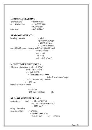 Page | 71
LOAD CALCULATION :-
external load = 60000 N/m²
steel load of slab = 1*0.25*25000
= 6250 N/m²
total load = 66250 N/m²
BENDING MOMENT:-
bending moment = wl²/8
=[ 66250*(2.30)]/8
= 43807.81 Nm
= 43807810Nmm
use of M-15 grade concrete and Fe - 250 mild steel
σcb =5N/mm²
σst =140
m = 18
τbd = 0.6 N/mm²
MOMENT OF RESISTANCE :-
Moment of resistance Mr. =0 .85bd²
from B.M. = Mr.
d = √Mr./0.85b
= √43807810/0.85*1000
(take 1 m width of strip)
= 227.02 mm say 230 mm
d = 230 mm
effective cover = 20mm
= 230+20
=245 mm > 250mm ok.
AREA OF MAIN STEELBAR :-
main steel, Ast1 = Mr/σst*0.87*d
= 43807810/140*0.87*145
= 1470 mm²
using 16 mm bar
spacing of bar, s = a*b/Ast1
= 201.06*1000/1470
= 136.78 mm say 137 mm
 