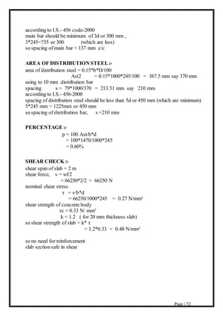 Page | 72
according to I.S.- 456 code-2000
main bar should be minimum of 3d or 300 mm ,
3*245=735 or 300 (which are less)
so spacing of main bar = 137 mm c/c
AREA OF DISTRIBUTION STEEL:-
area of distribution steel = 0.15*b*D/100
Ast2 = 0.15*1000*245/100 = 367.5 mm say 370 mm
using to 10 mm distribution bar
spacing s = 79*1000/370 = 213.51 mm say 210 mm
according to I.S.- 456-2000
spacing of distribution steel should be less than 5d or 450 mm (which are minimum)
5*245 mm = 1225mm or 450 mm
so spacing of distribution bar, s =210 mm
PERCENTAGE :-
p = 100 Ast/b*d
= 100*1470/1000*245
= 0.60%
SHEAR CHECK :-
shear span of slab = 2 m
shear force, v = wl/2
= 66250*2/2 = 66250 N
nominal shear stress
τ = v/b*d
= 66250/1000*245 = 0.27 N/mm²
shear strength of concrete body
τc = 0.33 N/ mm²
k = 1.2 ( for 20 mm thickness slab)
so shear strength of slab = k* τ
= 1.2*0.33 = 0.40 N/mm²
so no need for reinforcement
slab section safe in shear
 