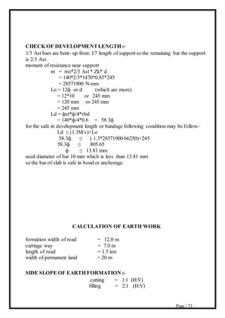 Page | 73
CHECK OF DEVELOPMENTLENGTH:-
1/3 Ast bars are bent- up from l/7 length of supportso the remaining bar the support
is 2/3 Ast.
moment of resistance near support
m = σst*2/3 Ast * Zk* d
= 140*2/3*1470*0.85*245
= 28571900 N-mm
Lο = 12ф or d (which are more)
= 12*10 or 245 mm
= 120 mm or 245 mm
= 245 mm
Ld = фst*ф/4*τbd
= 140*ф/4*0.6 = 58.3ф
for the safe in development length or bandage following condition may be follow-
Ld ≤ (1.3M/v)+Lο
58.3ф ≤ ( 1.3*28571900/66250)+245
58.3ф ≤ 805.65
ф ≤ 13.81 mm
used diameter of bar 10 mm which is less than 13.81 mm
so the bar of slab is safe in bond or anchorage.
CALCULATION OF EARTH WORK
formation width of road = 12.0 m
carriage way = 7.0 m
length of road = 1.5 km
width of permanent land = 20 m
SIDE SLOPE OF EARTH FORMATION :-
cutting = 1:1 (H:V)
filling = 2:1 (H:V)
 