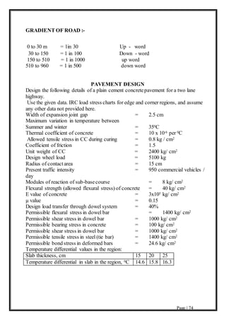 Page | 74
GRADIENT OF ROAD :-
0 to 30 m = 1in 30 Up - word
30 to 150 = 1 in 100 Down - word
150 to 510 = 1 in 1000 up word
510 to 960 = 1 in 500 down word
PAVEMENT DESIGN
Design the following details of a plain cement concretepavement for a two lane
highway.
Use the given data. IRC load stress charts for edge and corner regions, and assume
any other data not provided here.
Width of expansion joint gap = 2.5 cm
Maximum variation in temperature between
Summer and winter = 350C
Thermal coefficient of concrete = 10 x 10-6 per 0C
Allowed tensile stress in CC during curing = 0.8 kg / cm2
Coefficient of friction = 1.5
Unit weight of CC = 2400 kg/ cm2
Design wheel load = 5100 kg
Radius of contactarea = 15 cm
Present traffic intensity = 950 commercial vehicles /
day
Modules of reaction of sub-basecourse = 8 kg/ cm2
Flexural strength (allowed flexural stress) of concrete = 40 kg/ cm2
E value of concrete = 3x105 kg/ cm2
µ value = 0.15
Design load transfer through dowel system = 40%
Permissible flexural stress in dowel bar = 1400 kg/ cm2
Permissible shear stress in dowel bar = 1000 kg/ cm2
Permissible bearing stress in concrete = 100 kg/ cm2
Permissible shear stress in dowel bar = 1000 kg/ cm2
Permissible tensile stress in steel (tie bar) = 1400 kg/ cm2
Permissible bond stress in deformed bars = 24.6 kg/ cm2
Temperature differential values in the region:
Slab thickness, cm 15 20 25
Temperature differential in slab in the region, 0C 14.6 15.8 16.3
 