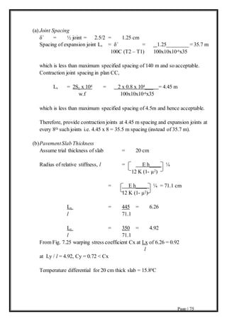 Page | 75
(a) Joint Spacing
δ` = ½ joint = 2.5/2 = 1.25 cm
Spacing of expansion joint Ls = δ` = 1.25________= 35.7 m
100C (T2 – T1) 100x10x10-6x35
which is less than maximum specified spacing of 140 m and so acceptable.
Contraction joint spacing in plan CC,
Ls = 2Sc x 104 = 2 x 0.8 x 104___ = 4.45 m
w.f 100x10x10-6x35
which is less than maximum specified spacing of 4.5m and hence acceptable.
Therefore, provide contraction joints at 4.45 m spacing and expansion joints at
every 8th such joints i.e. 4.45 x 8 = 35.5 m spacing (instead of 35.7 m).
(b)PavementSlab Thickness
Assume trial thickness of slab = 20 cm
Radius of relative stiffness, l = E h____ ¼
12 K (1- µ2)
= E h____ ¼ = 71.1 cm
12 K (1- µ2)
Lx = 445 = 6.26
l 71.1
Ly = 350 = 4.92
l 71.1
From Fig. 7.25 warping stress coefficient Cx at Lx of 6.26 = 0.92
l
at Ly / l = 4.92, Cy = 0.72 < Cx
Temperature differential for 20 cm thick slab = 15.80C
 