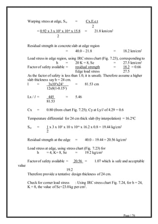 Page | 76
Warping stress at edge, Ste = Cx.E.e.t
2
= 0.92 x 3 x 105 x 10-6 x 15.8 = 21.8 km/cm2
2
Residual strength in concrete slab at edge region
= 40.0 – 21.8 = 18.2 km/cm2
Load stress in edge region, using IRC stress chart (Fig. 7.23), corresponding to
h = 20 K = 8, Se = 27.5 km/cm2
Factorof safety available = residual strength = 18.2 = 0.66
Edge load stress 27.5
As the factor of safety is less than 1.0, it is unsafe. Therefore assume a higher
slab thickness say h = 24 cm.
l = 3x105x243 = 81.53 cm
12x8(1-0.152)
Lx / l = 445 = 5.46
81.53
Cx = 0.80 (from chart Fig. 7.25); Cy at Ly/l of 4.29 = 0.6
Temperature differential for 24 cm thick slab (by interpolation) = 16.20C
Ste = 1 x 3 x 105 x 10 x 10-6 x 16.2 x 0.8 = 19.44 kg/cm2
2
Residual strength at the edge = 40.0 – 19.44 = 20.56 kg/cm2
Load stress at edge, using stress chart (Fig. 7.23) for
h = 4, K= 8, Se = 19.2 kg/cm2
Factorof safety available = 20.56 = 1.07 which is safe and acceptable
value
19.2
Therefore provide a tentative design thickness of 24 cm.
Check for corner load stress : Using IRC stress chart Fig. 7.24, for h = 24,
K = 8, the value of Sc=23.0kg per cm2.
 