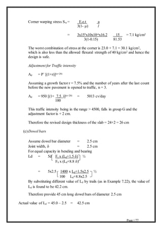 Page | 77
Corner warping stress Ste = E.e.t a
3(1- µ) l
= 3x155x10x10-6x16.2 15 = 7.1 kg/cm2
3(1-0.15) 81.53
The worst combination of stress at the corner is 23.0 + 7.1 = 30.1 kg/cm2,
which is also less than the allowed flexural strength of 40 kg/cm2 and hence the
design is safe.
Adjustment for Traffic intensity
Ad = P` [(1+r)](n+20)
Assuming a growth factor r = 7.5% and the number of years after the last count
before the new pavement is opened to traffic, n = 3.
Ad = 950 [(1+ 7.5 )](n+20) = 5013 cv/day
100
This traffic intensity being in the range > 4500, falls in group G and the
adjustment factor is + 2 cm.
Therefore the revised design thickness of the slab = 24+2 = 26 cm
(c)Dowel bars
Assume dowel bar diameter = 2.5 cm
Joint width, δ = 2.5 cm
For equal capacity in bending and bearing
Ld = 5d Ft x (Ld+1.5 δ) ½
Fb x (Ld+8.8 δ)
= 5x2.5 1400 x Ld+1.5x2.5 ½
100 Ld+8.8x2.5
By substituting different value of Ld by trails (as in Example 7.22), the value of
Ld is found to be 42.2 cm.
Therefore provide 45 cm long dowel bars of diameter 2.5 cm
Actual value of Ld = 45.0 – 2.5 = 42.5 cm
 