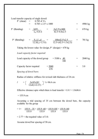 Page | 78
Load transfer capacity of single dowel:
P` (shear) = 0.785 d2 Fs
= 0.785 x 2.52 x 1000 = 4906 kg
P` (Bending) = 2d2Ft = 2x2.55x1400 = 678 kg
Ld+8.8 δ 42.5+8.8x2.5
P` (Bending) = Fb.L2
d.d = 100x42.55x2.5 = 781 kg
12.5(Ld+1.5 δ) 12.5+(42.5+1.5x2.5)
Taking the lowest value for design, P` (design) = 678 kg
Load capacity factor required:
Load capacity of the dowel group = 5100 x 40 = 2040 kg
100
Capacity factor required = 2040 = 3.0
678
Spacing of dowel bars:
Radius of relative stiffness for revised slab thickness of 24 cm
l = 3x105x263 ¼=86.6 cm
12x8(1-0.152)
Effective distance upto which there is load transfer =1.8 l = 1.8x86.6
= 155.9 cm
Assuming a trial spacing of 35 cm between the dowel bars, the capacity
available for the group
= 1+ 155.9 – 35 + 155.9 -60 + 155.9-105 + 155.9-140
155.9 155.9 155.9 155.9
= 2.77 < the required value of 3.0.
Assume dowel bar spacing of 30 cm.
 
