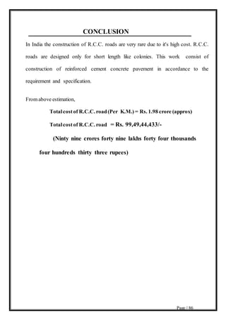 Page | 86
CONCLUSION
In India the construction of R.C.C. roads are very rare due to it's high cost. R.C.C.
roads are designed only for short length like colonies. This work consist of
construction of reinforced cement concrete pavement in accordance to the
requirement and specification.
From above estimation,
Totalcostof R.C.C. road(Per K.M.) = Rs. 1.98 crore (approx)
Totalcostof R.C.C. road = Rs. 99,49,44,433/-
(Ninty nine crores forty nine lakhs forty four thousands
four hundreds thirty three rupees)
 