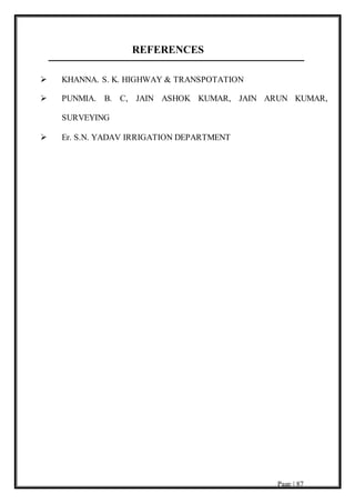 Page | 87
REFERENCES
 KHANNA. S. K. HIGHWAY & TRANSPOTATION
 PUNMIA. B. C, JAIN ASHOK KUMAR, JAIN ARUN KUMAR,
SURVEYING
 Er. S.N. YADAV IRRIGATION DEPARTMENT
 