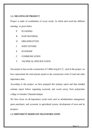 Page | 9
1.1-MEANING OF PROJECT
Project is made of combination of seven words. In which each word has different
meaning, as given below
P PLANNING
R RAW MATERIAL
O ORGANISATTON
J JOINT EFFORS
E ECONOMY
C COMMUNICATION
T TECHNICAL SPECIFICATION
Our project is base on the construction of 1.00km long R.C.C. raod in this project, we
have represented the total amount spend on the construction work of road and other
importance data.
According to this project, we have prepared first primary report and then detailed
estimate report before organizing economic and social survey from polytechnic
college to Gurudev Chauraha Kanpur.
We have focus on all importance social work such as administration management,
gram panchayet, and economic in agricultural system, development of town and its
progress.
1.2-DIFFERENTMODESOF TRANSPORTATION
 