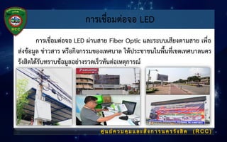 การเชื่อมต่อจอ LED
การเชื่อมต่อจอ LED ผ่านสาย Fiber Optic และระบบเสียงตามสาย เพื่อ
ส่งข้อมูล ข่าวสาร หรือกิจกรรมของเทศบาล ให้ประชาชนในพื้นที่เขตเทศบาลนคร
รังสิตได้รับทราบข้อมูลอย่างรวดเร็วทันต่อเหตุการณ์
 