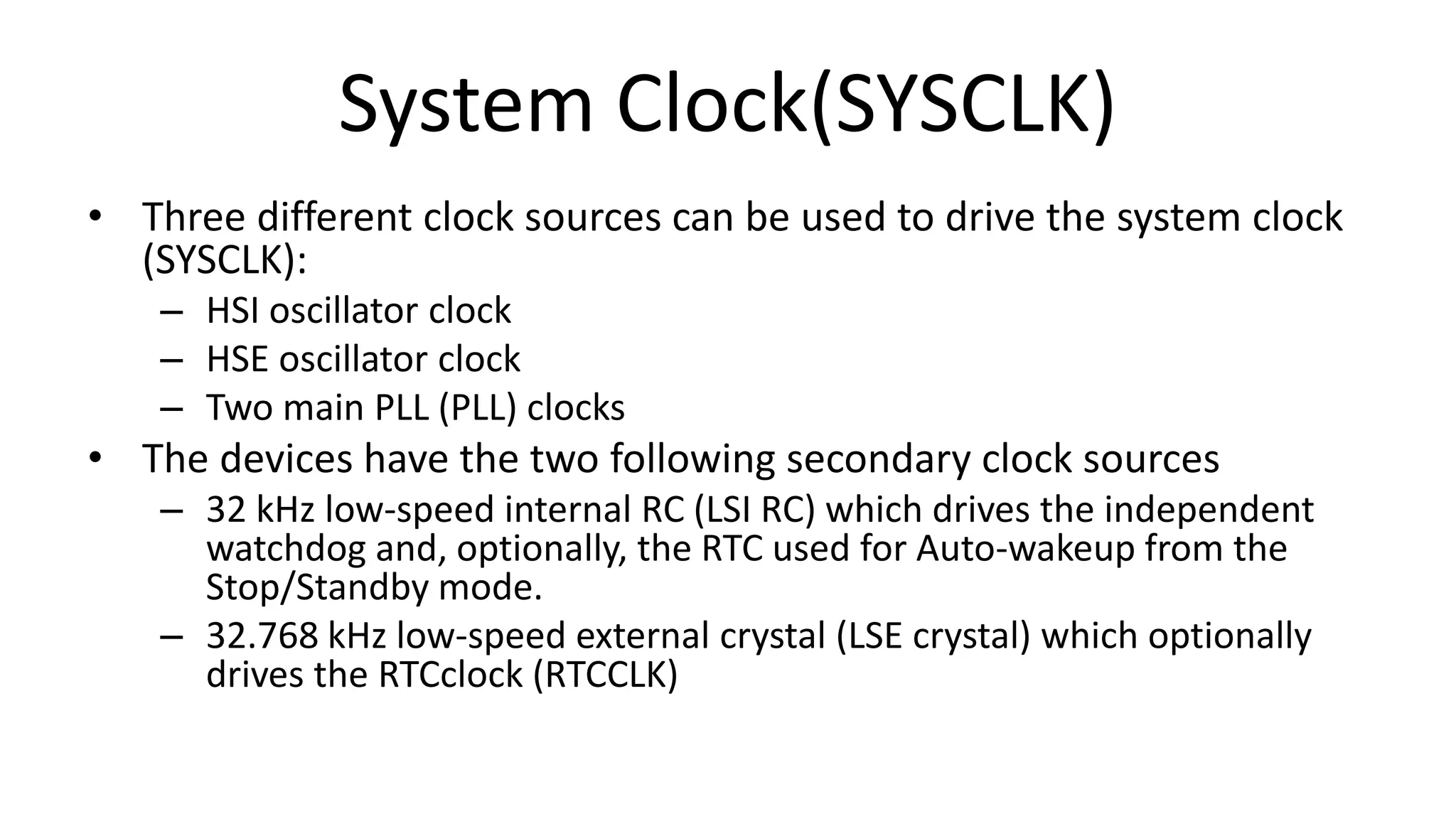 System Clock(SYSCLK)
• Three different clock sources can be used to drive the system clock
(SYSCLK):
– HSI oscillator clock
– HSE oscillator clock
– Two main PLL (PLL) clocks
• The devices have the two following secondary clock sources
– 32 kHz low-speed internal RC (LSI RC) which drives the independent
watchdog and, optionally, the RTC used for Auto-wakeup from the
Stop/Standby mode.
– 32.768 kHz low-speed external crystal (LSE crystal) which optionally
drives the RTCclock (RTCCLK)
 