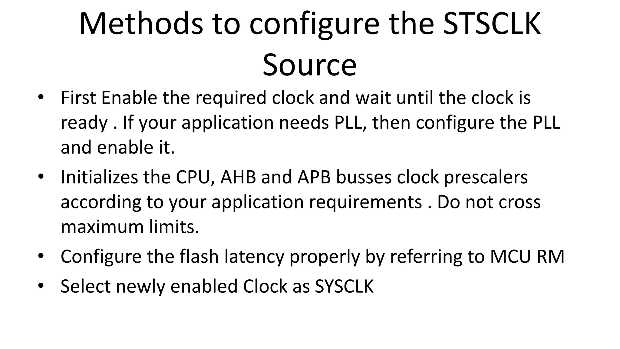 Methods to configure the STSCLK
Source
• First Enable the required clock and wait until the clock is
ready . If your application needs PLL, then configure the PLL
and enable it.
• Initializes the CPU, AHB and APB busses clock prescalers
according to your application requirements . Do not cross
maximum limits.
• Configure the flash latency properly by referring to MCU RM
• Select newly enabled Clock as SYSCLK
 