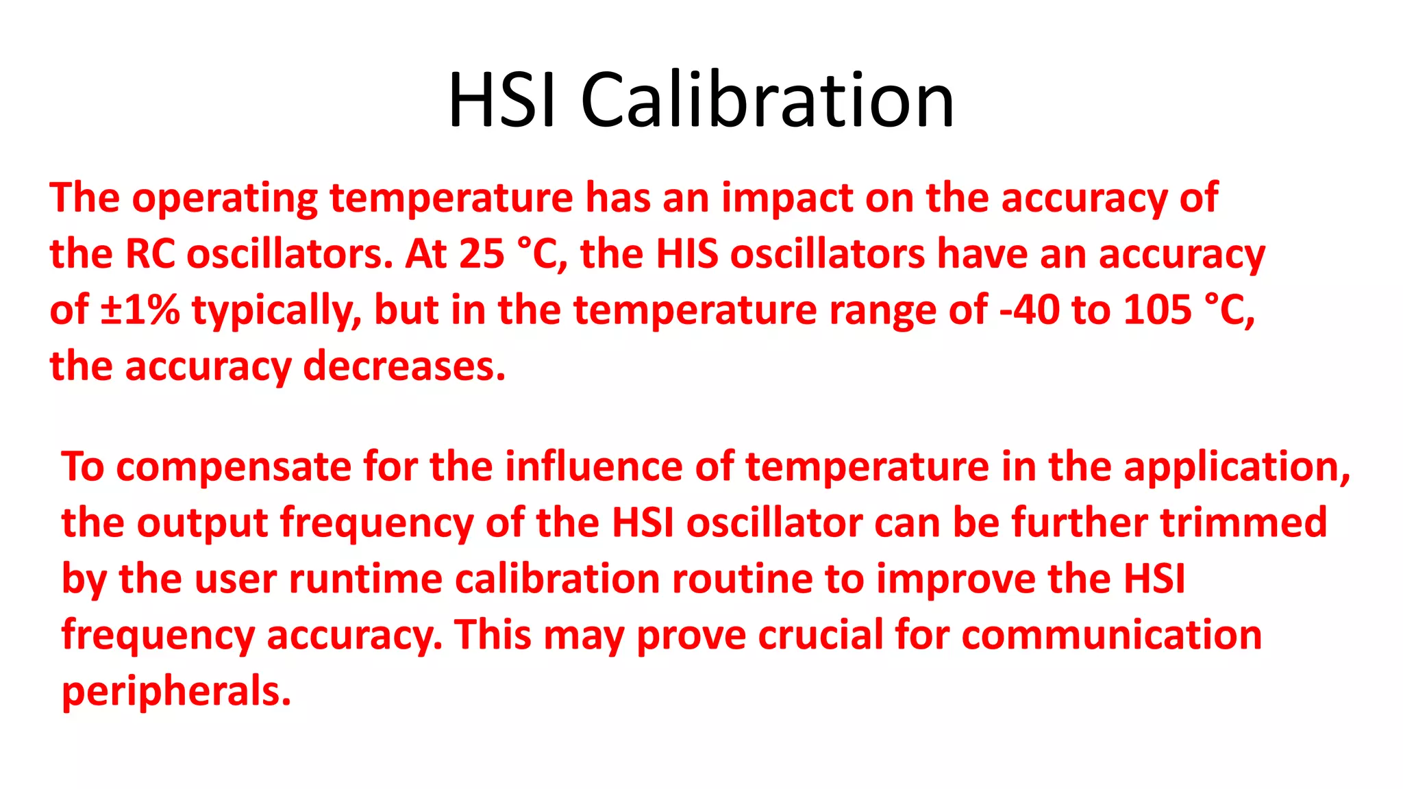 HSI Calibration
The operating temperature has an impact on the accuracy of
the RC oscillators. At 25 °C, the HIS oscillators have an accuracy
of ±1% typically, but in the temperature range of -40 to 105 °C,
the accuracy decreases.
To compensate for the influence of temperature in the application,
the output frequency of the HSI oscillator can be further trimmed
by the user runtime calibration routine to improve the HSI
frequency accuracy. This may prove crucial for communication
peripherals.
 