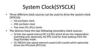 System Clock(SYSCLK)
• Three different clock sources can be used to drive the system clock
(SYSCLK):
– HSI oscillator clock
– HSE oscillator clock
– Two main PLL (PLL) clocks
• The devices have the two following secondary clock sources
– 32 kHz low-speed internal RC (LSI RC) which drives the independent
watchdog and, optionally, the RTC used for Auto-wakeup from the
Stop/Standby mode.
– 32.768 kHz low-speed external crystal (LSE crystal) which optionally
drives the RTCclock (RTCCLK)
 