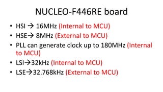 NUCLEO-F446RE board
• HSI  16MHz (Internal to MCU)
• HSE 8MHz (External to MCU)
• PLL can generate clock up to 180MHz (Internal
to MCU)
• LSI32kHz (Internal to MCU)
• LSE32.768kHz (External to MCU)
 