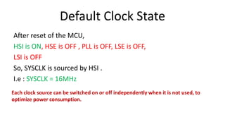 Default Clock State
After reset of the MCU,
HSI is ON, HSE is OFF , PLL is OFF, LSE is OFF,
LSI is OFF
So, SYSCLK is sourced by HSI .
I.e : SYSCLK = 16MHz
Each clock source can be switched on or off independently when it is not used, to
optimize power consumption.
 