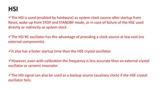 The HSI is used (enabled by hardware) as system clock source after startup from
Reset, wake-up from STOP and STANDBY mode, or in case of failure of the HSE used
directly or indirectly as system clock
The HSI RC oscillator has the advantage of providing a clock source at low cost (no
external components).
It also has a faster startup time than the HSE crystal oscillator.
However, even with calibration the frequency is less accurate than an external crystal
oscillator or ceramic resonator
The HSI signal can also be used as a backup source (auxiliary clock) if the HSE crystal
oscillator fails.
HSI
 