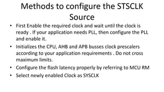 Methods to configure the STSCLK
Source
• First Enable the required clock and wait until the clock is
ready . If your application needs PLL, then configure the PLL
and enable it.
• Initializes the CPU, AHB and APB busses clock prescalers
according to your application requirements . Do not cross
maximum limits.
• Configure the flash latency properly by referring to MCU RM
• Select newly enabled Clock as SYSCLK
 