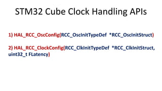 STM32 Cube Clock Handling APIs
1) HAL_RCC_OscConfig(RCC_OscInitTypeDef *RCC_OscInitStruct)
2) HAL_RCC_ClockConfig(RCC_ClkInitTypeDef *RCC_ClkInitStruct,
uint32_t FLatency)
 