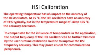 HSI Calibration
The operating temperature has an impact on the accuracy of
the RC oscillators. At 25 °C, the HIS oscillators have an accuracy
of ±1% typically, but in the temperature range of -40 to 105 °C,
the accuracy decreases.
To compensate for the influence of temperature in the application,
the output frequency of the HSI oscillator can be further trimmed
by the user runtime calibration routine to improve the HSI
frequency accuracy. This may prove crucial for communication
peripherals.
 