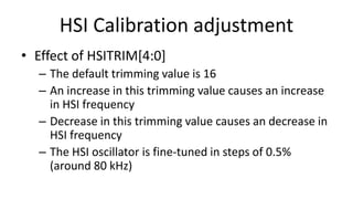HSI Calibration adjustment
• Effect of HSITRIM[4:0]
– The default trimming value is 16
– An increase in this trimming value causes an increase
in HSI frequency
– Decrease in this trimming value causes an decrease in
HSI frequency
– The HSI oscillator is fine-tuned in steps of 0.5%
(around 80 kHz)
 