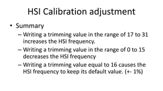 HSI Calibration adjustment
• Summary
– Writing a trimming value in the range of 17 to 31
increases the HSI frequency.
– Writing a trimming value in the range of 0 to 15
decreases the HSI frequency
– Writing a trimming value equal to 16 causes the
HSI frequency to keep its default value. (+- 1%)
 