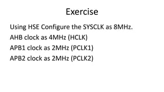 Exercise
Using HSE Configure the SYSCLK as 8MHz.
AHB clock as 4MHz (HCLK)
APB1 clock as 2MHz (PCLK1)
APB2 clock as 2MHz (PCLK2)
 