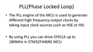 PLL(Phase Locked Loop)
• The PLL engine of the MCU is used to generate
different high frequency output clocks by
taking input clock sources such as HSE or HSI.
• By using PLL you can drive SYSCLK up to
180MHz in STM32F446RE MCU
 