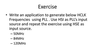 Exercise
• Write an application to generate below HCLK
Frequencies using PLL . Use HSI as PLL’s input
source and repeat the exercise using HSE as
input source.
– 50MHz
– 84MHz
– 120MHz
 