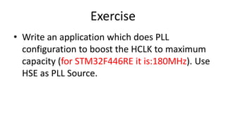 Exercise
• Write an application which does PLL
configuration to boost the HCLK to maximum
capacity (for STM32F446RE it is:180MHz). Use
HSE as PLL Source.
 