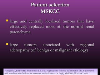 Patient selectionPatient selection
MSKCCMSKCC
 large and centrally localized tumors that havelarge and centrally localized tumors that have
effectively replaced most of the normal renaleffectively replaced most of the normal renal
parenchymaparenchyma
 large tumors associated with regionallarge tumors associated with regional
adenopathy (of benign or malignant etiology)adenopathy (of benign or malignant etiology)
Flanigan RC, Salmon SE, Blumenstein BA, et al. Nephrectomy followed by interferon alfa-2b compared
with interferon alfa-2b alone for metastatic renal-cell cancer. N Engl J Med 2001;23:1655â€“1659.
Flanigan RC, Salmon SE, Blumenstein BA, et al. Nephrectomy followed by interferon alfa-2b compared
with interferon alfa-2b alone for metastatic renal-cell cancer. N Engl J Med 2001;23:1655â€“1659.
 