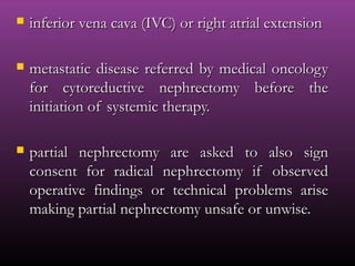  inferior vena cava (IVC) or right atrial extensioninferior vena cava (IVC) or right atrial extension
 metastatic disease referred by medical oncologymetastatic disease referred by medical oncology
for cytoreductive nephrectomy before thefor cytoreductive nephrectomy before the
initiation of systemic therapy.initiation of systemic therapy.
 partial nephrectomy are asked to also signpartial nephrectomy are asked to also sign
consent for radical nephrectomy if observedconsent for radical nephrectomy if observed
operative findings or technical problems ariseoperative findings or technical problems arise
making partial nephrectomy unsafe or unwise.making partial nephrectomy unsafe or unwise.
 