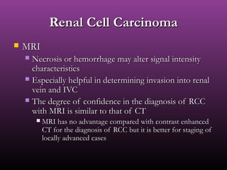 Renal Cell CarcinomaRenal Cell Carcinoma
 MRIMRI
 Necrosis or hemorrhage may alter signal intensityNecrosis or hemorrhage may alter signal intensity
characteristicscharacteristics
 Especially helpful in determining invasion into renalEspecially helpful in determining invasion into renal
vein and IVCvein and IVC
 The degree of confidence in the diagnosis of RCCThe degree of confidence in the diagnosis of RCC
with MRI is similar to that of CTwith MRI is similar to that of CT
 MRI has no advantage compared with contrast enhancedMRI has no advantage compared with contrast enhanced
CT for the diagnosis of RCC but it is better for staging ofCT for the diagnosis of RCC but it is better for staging of
locally advanced caseslocally advanced cases
 